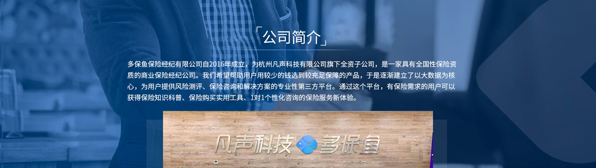 多保魚保險(xiǎn)經(jīng)紀(jì)有限公司自2016年成立，為杭州凡聲科技有限公司旗下全資子公司，是一家具有全國(guó)性保險(xiǎn)資質(zhì)的商業(yè)保險(xiǎn)經(jīng)紀(jì)公司。我們希望幫助用戶用較少的錢選到較充足保障的產(chǎn)品，于是逐漸建立了以大數(shù)據(jù)為核心，為用戶提供風(fēng)險(xiǎn)測(cè)評(píng)、保險(xiǎn)咨詢和解決方案的專業(yè)性第三方平臺(tái)。通過這個(gè)平臺(tái)，有保險(xiǎn)需求的用戶可以獲得保險(xiǎn)知識(shí)科普、保險(xiǎn)購(gòu)買實(shí)用工具、1對(duì)1個(gè)性化咨詢的保險(xiǎn)服務(wù)新體驗(yàn)。